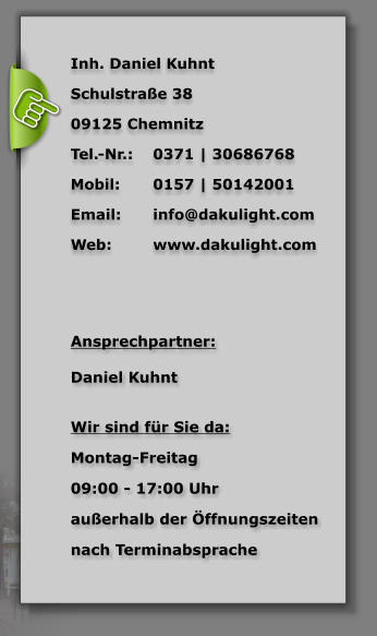 Inh. Daniel Kuhnt Schulstrae 38 09125 Chemnitz  Tel.-Nr.: 	0371 | 30686768 Mobil:	0157 | 50142001 Email:	info@dakulight.com Web:	www.dakulight.com    Ansprechpartner:   Daniel Kuhnt   Wir sind fr Sie da:  Montag-Freitag  09:00 - 17:00 Uhr  auerhalb der ffnungszeiten  nach Terminabsprache